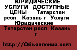 ЮРИДИЧЕСКИЕ УСЛУГИ! ДОСТУПНЫЕ ЦЕНЫ!  - Татарстан респ., Казань г. Услуги » Юридические   . Татарстан респ.,Казань г.